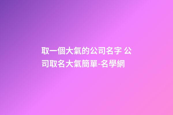 取一個大氣的公司名字 公司取名大氣簡單-名學網-第1張-公司起名-玄機派